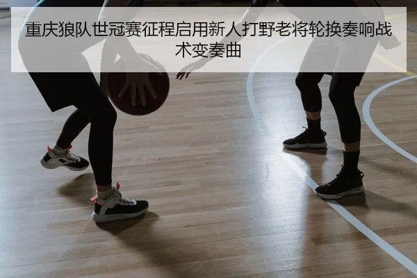 重庆狼队世冠赛征程启用新人打野老将轮换奏响战术变奏曲